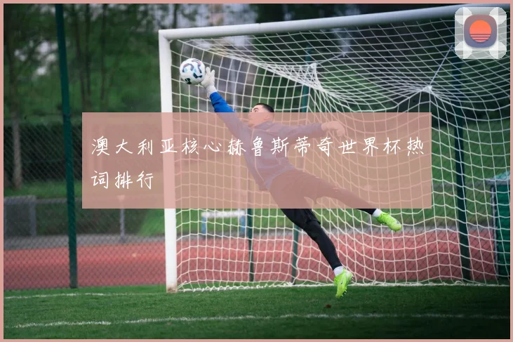 澳大利亚核心赫鲁斯蒂奇世界杯热词排行
