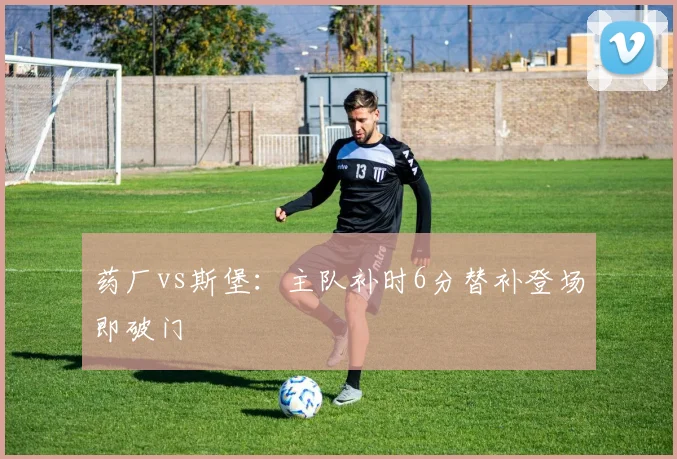 药厂vs斯堡：主队补时6分替补登场即破门