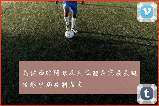 恩佐面对阿尔及利亚能否完成关键传球中场控制盘点